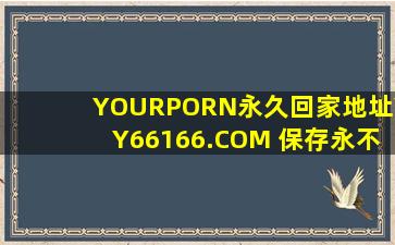 YOURPORN永久回家地址YY66166.COM 保存永不迷路!推荐:视频太有趣！